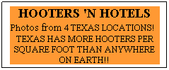 Text Box: HOOTERS 'N HOTELS Photos from 4 TEXAS LOCATIONS!   TEXAS HAS MORE HOOTERS PER SQUARE FOOT THAN ANYWHERE ON EARTH!!
 

