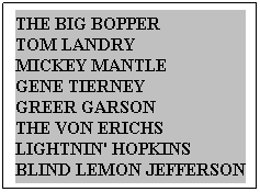 Text Box: THE BIG BOPPER&nbsp;&nbsp;&nbsp;&nbsp;&nbsp;&nbsp;&nbsp;&nbsp;&nbsp;&nbsp;&nbsp; TOM LANDRY&nbsp;&nbsp;&nbsp;&nbsp;&nbsp;&nbsp;&nbsp;&nbsp;&nbsp; MICKEY MANTLE&nbsp;&nbsp;&nbsp;&nbsp;&nbsp;&nbsp;&nbsp;&nbsp; GENE TIERNEY&nbsp;&nbsp;&nbsp;&nbsp;&nbsp;&nbsp;&nbsp;&nbsp;&nbsp;&nbsp;&nbsp; GREER GARSON&nbsp;&nbsp;&nbsp;&nbsp;&nbsp;&nbsp;&nbsp;&nbsp;&nbsp;&nbsp;&nbsp;&nbsp;&nbsp;&nbsp; THE VON ERICHS&nbsp;&nbsp;&nbsp;&nbsp;&nbsp; LIGHTNIN' HOPKINS&nbsp; BLIND LEMON JEFFERSON
