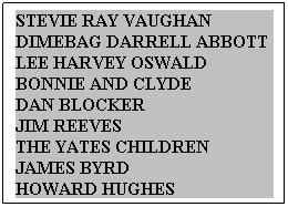 Text Box: STEVIE RAY VAUGHAN   DIMEBAG DARRELL ABBOTT  LEE HARVEY OSWALD      BONNIE AND CLYDE             DAN BLOCKER                          JIM REEVES                                THE YATES CHILDREN        JAMES BYRD                    HOWARD HUGHES                 
