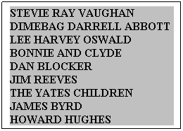 Text Box: STEVIE RAY VAUGHAN&nbsp;&nbsp; DIMEBAG DARRELL ABBOTT&nbsp; LEE HARVEY OSWALD&nbsp;&nbsp;&nbsp;&nbsp;&nbsp; BONNIE AND CLYDE&nbsp;&nbsp;&nbsp;&nbsp;&nbsp;&nbsp;&nbsp;&nbsp;&nbsp;&nbsp;&nbsp;&nbsp; DAN BLOCKER&nbsp;&nbsp;&nbsp;&nbsp;&nbsp;&nbsp;&nbsp;&nbsp;&nbsp;&nbsp;&nbsp;&nbsp;&nbsp;&nbsp;&nbsp;&nbsp;&nbsp;&nbsp;&nbsp;&nbsp;&nbsp;&nbsp;&nbsp;&nbsp;&nbsp; JIM REEVES&nbsp;&nbsp;&nbsp;&nbsp;&nbsp;&nbsp;&nbsp;&nbsp;&nbsp;&nbsp;&nbsp;&nbsp;&nbsp;&nbsp;&nbsp;&nbsp;&nbsp;&nbsp;&nbsp;&nbsp;&nbsp;&nbsp;&nbsp;&nbsp;&nbsp;&nbsp;&nbsp;&nbsp;&nbsp;&nbsp;&nbsp; THE YATES CHILDREN&nbsp;&nbsp;&nbsp;&nbsp;&nbsp;&nbsp;&nbsp; JAMES BYRD &nbsp;&nbsp;&nbsp;&nbsp;&nbsp;&nbsp;&nbsp;&nbsp;&nbsp;&nbsp;&nbsp;&nbsp;&nbsp;&nbsp;&nbsp;&nbsp;&nbsp;&nbsp; HOWARD HUGHES&nbsp;&nbsp;&nbsp;&nbsp;&nbsp;&nbsp;&nbsp;&nbsp;&nbsp;&nbsp;&nbsp;&nbsp;&nbsp;&nbsp;&nbsp;&nbsp; 
